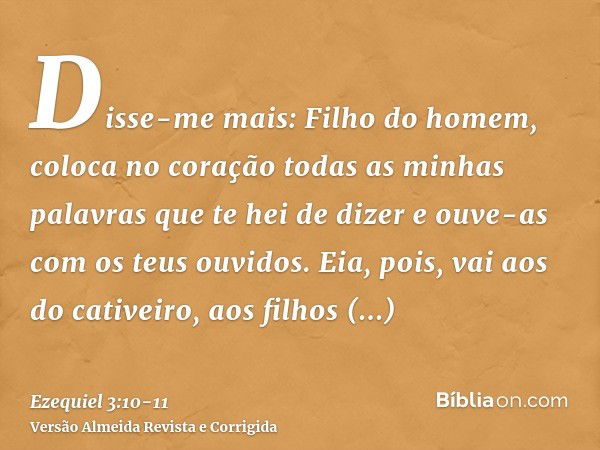 Disse-me mais: Filho do homem, coloca no coração todas as minhas palavras que te hei de dizer e ouve-as com os teus ouvidos.Eia, pois, vai aos do cativeiro, aos