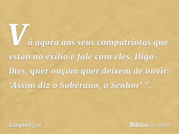 Vá agora aos seus compatriotas que estão no exílio e fale com eles. Diga-lhes, quer ouçam quer deixem de ouvir: 'Assim diz o Soberano, o Senhor' ". -- Ezequiel 