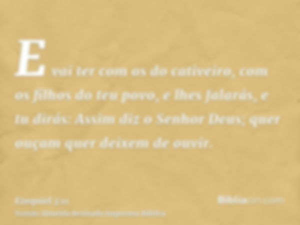 E vai ter com os do cativeiro, com os filhos do teu povo, e lhes falarás, e tu dirás: Assim diz o Senhor Deus; quer ouçam quer deixem de ouvir.