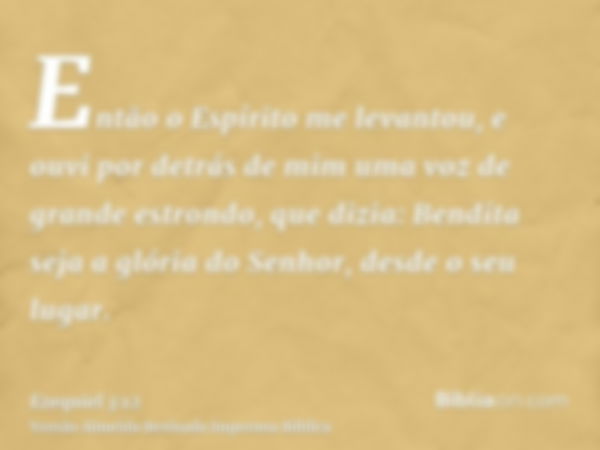 Então o Espírito me levantou, e ouvi por detrás de mim uma voz de grande estrondo, que dizia: Bendita seja a glória do Senhor, desde o seu lugar.