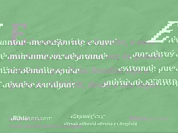E levantou-me o Espírito, e ouvi por detrás de mim uma voz de grande estrondo, que dizia: Bendita seja a glória do SENHOR, desde o seu lugar.