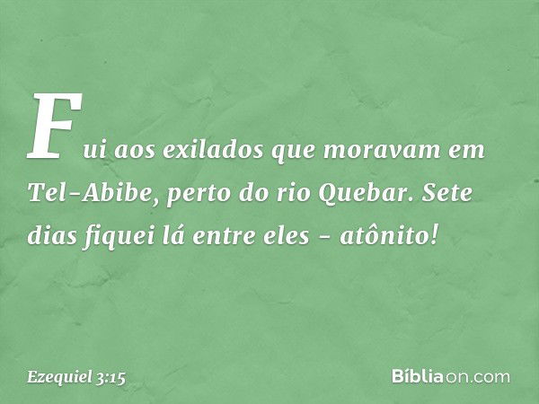 Fui aos exilados que moravam em Tel-Abibe, perto do rio Quebar. Sete dias fiquei lá entre eles - atônito! -- Ezequiel 3:15