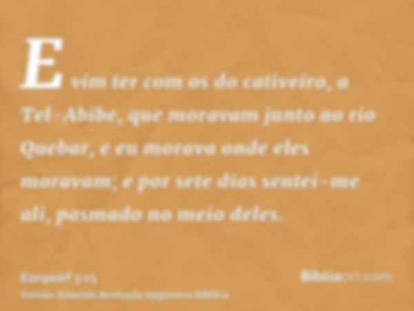 E vim ter com os do cativeiro, a Tel-Abibe, que moravam junto ao rio Quebar, e eu morava onde eles moravam; e por sete dias sentei-me ali, pasmado no meio deles