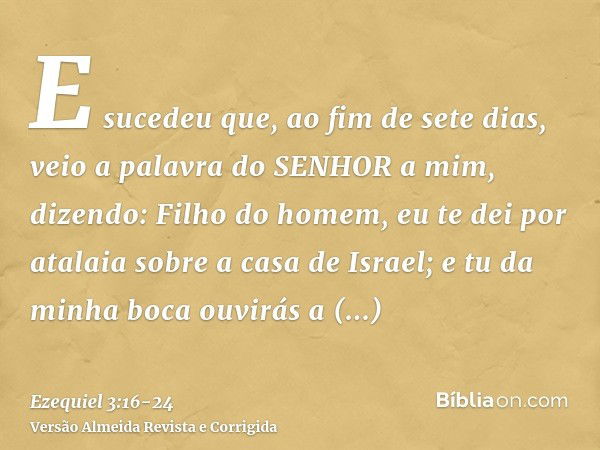 E sucedeu que, ao fim de sete dias, veio a palavra do SENHOR a mim, dizendo:Filho do homem, eu te dei por atalaia sobre a casa de Israel; e tu da minha boca ouv