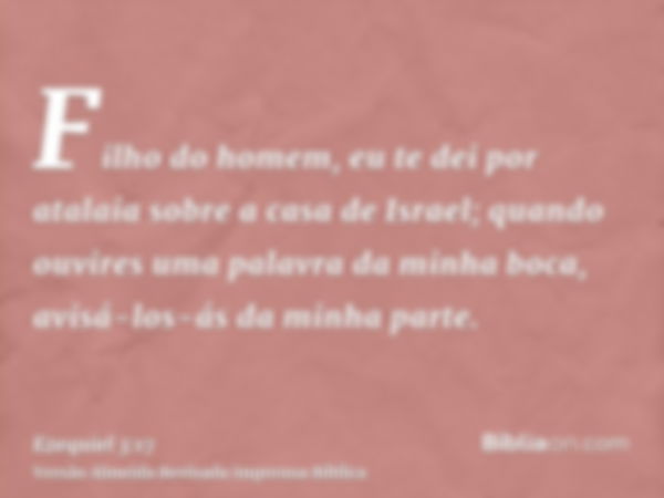 Filho do homem, eu te dei por atalaia sobre a casa de Israel; quando ouvires uma palavra da minha boca, avisá-los-ás da minha parte.