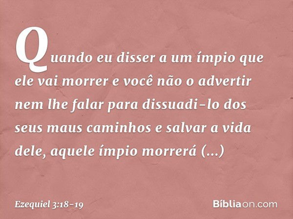 Quan­do eu disser a um ímpio que ele vai morrer e você não o advertir nem lhe falar para dissuadi-lo dos seus maus caminhos e salvar a vida dele, aque­le ímpio 