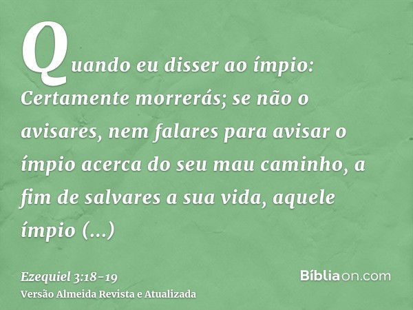 Quando eu disser ao ímpio: Certamente morrerás; se não o avisares, nem falares para avisar o ímpio acerca do seu mau caminho, a fim de salvares a sua vida, aque