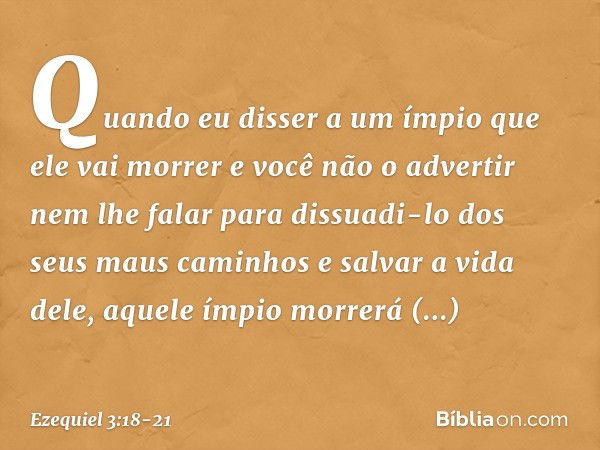 Quan­do eu disser a um ímpio que ele vai morrer e você não o advertir nem lhe falar para dissuadi-lo dos seus maus caminhos e salvar a vida dele, aque­le ímpio 