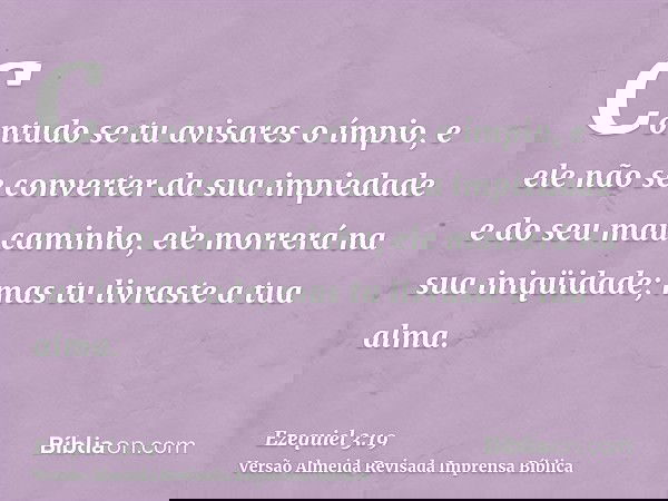 Contudo se tu avisares o ímpio, e ele não se converter da sua impiedade e do seu mau caminho, ele morrerá na sua iniqüidade; mas tu livraste a tua alma.