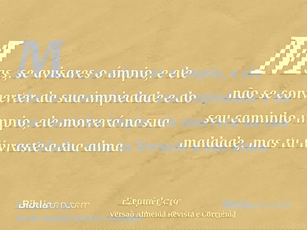 Mas, se avisares o ímpio, e ele não se converter da sua impiedade e do seu caminho ímpio, ele morrerá na sua maldade, mas tu livraste a tua alma.