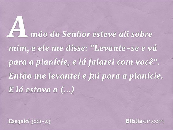 A mão do Senhor esteve ali sobre mim, e ele me disse: "Levante-se e vá para a planície, e lá falarei com você". Então me levantei e fui para a planície. E lá es