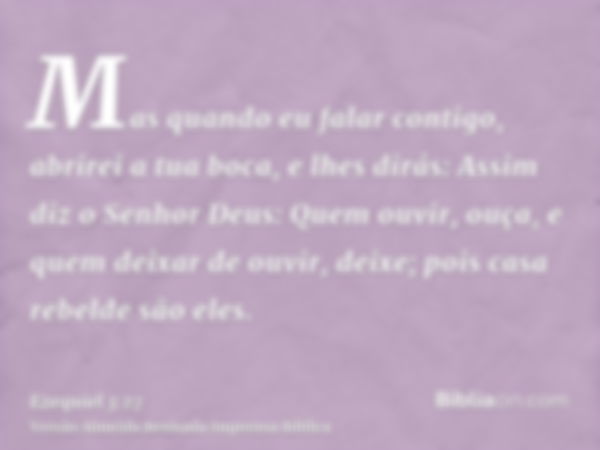 Mas quando eu falar contigo, abrirei a tua boca, e lhes dirás: Assim diz o Senhor Deus: Quem ouvir, ouça, e quem deixar de ouvir, deixe; pois casa rebelde são e