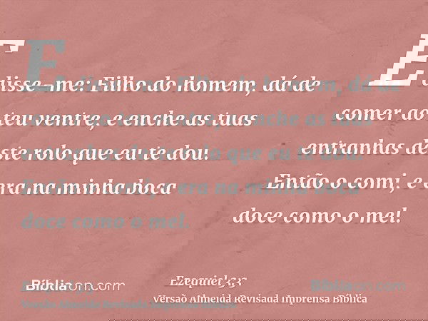 E disse-me: Filho do homem, dá de comer ao teu ventre, e enche as tuas entranhas deste rolo que eu te dou. Então o comi, e era na minha boca doce como o mel.