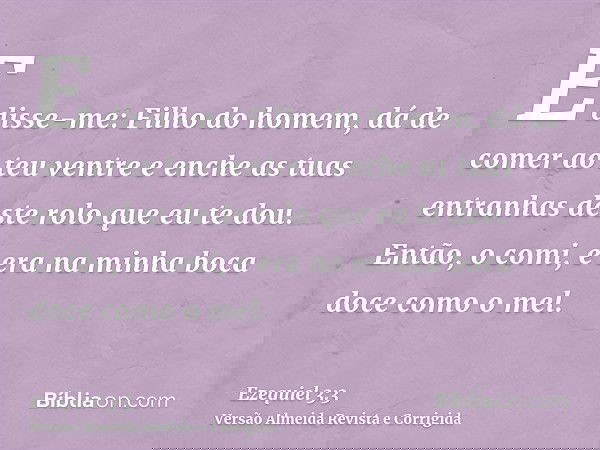E disse-me: Filho do homem, dá de comer ao teu ventre e enche as tuas entranhas deste rolo que eu te dou. Então, o comi, e era na minha boca doce como o mel.