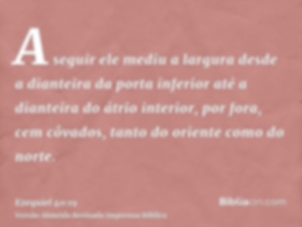 A seguir ele mediu a largura desde a dianteira da porta inferior até a dianteira do átrio interior, por fora, cem côvados, tanto do oriente como do norte.