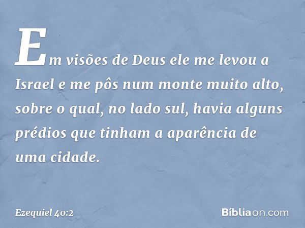 Em visões de Deus ele me levou a Israel e me pôs num monte muito alto, sobre o qual, no lado sul, havia alguns prédios que tinham a aparência de uma cidade. -- 