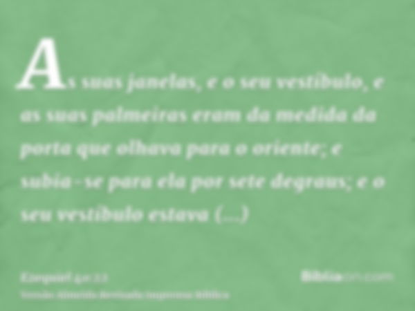 As suas janelas, e o seu vestíbulo, e as suas palmeiras eram da medida da porta que olhava para o oriente; e subia-se para ela por sete degraus; e o seu vestíbu