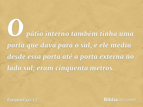 O pátio interno também tinha uma porta que dava para o sul, e ele mediu desde essa porta até a porta externa no lado sul; eram cinquenta metros. -- Ezequiel 40: