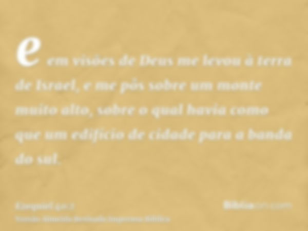 e em visões de Deus me levou à terra de Israel, e me pôs sobre um monte muito alto, sobre o qual havia como que um edifício de cidade para a banda do sul.