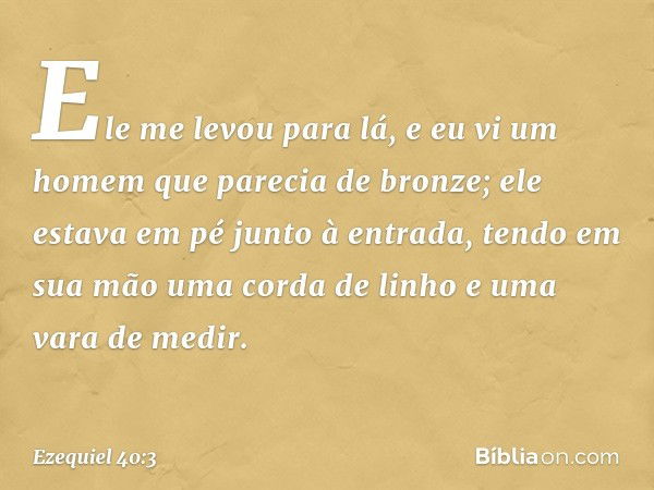 Ele me levou para lá, e eu vi um homem que parecia de bronze; ele estava em pé junto à entrada, tendo em sua mão uma corda de linho e uma vara de medir. -- Ezeq