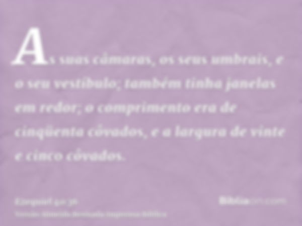 As suas câmaras, os seus umbrais, e o seu vestíbulo; também tinha janelas em redor; o comprimento era de cinqüenta côvados, e a largura de vinte e cinco côvados