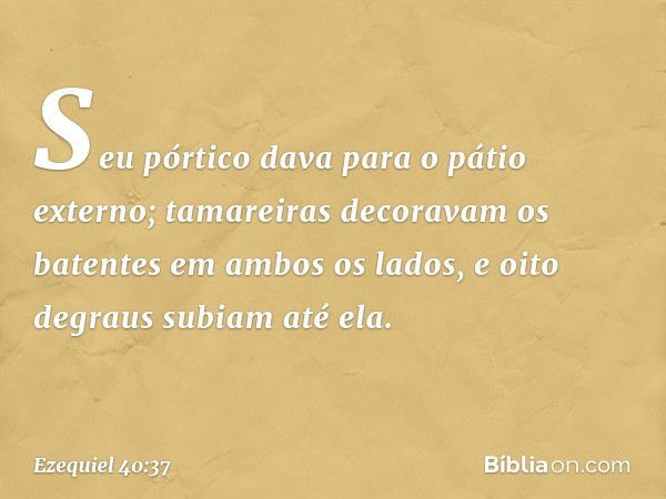 Seu pórtico dava para o pátio externo; tamareiras decoravam os batentes em ambos os lados, e oito degraus subiam até ela. -- Ezequiel 40:37