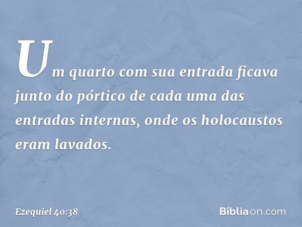 Um quarto com sua entrada ficava junto do pórtico de cada uma das entradas internas, onde os holocaustos eram lavados. -- Ezequiel 40:38