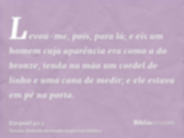 Levou-me, pois, para lá; e eis um homem cuja aparência era como a do bronze, tendo na mão um cordel de linho e uma cana de medir; e ele estava em pé na porta.