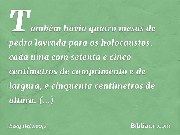 Também havia quatro mesas de pedra lavrada para os holocaustos, cada uma com setenta e cinco centímetros de comprimento e de largura, e cinquenta centímetros de