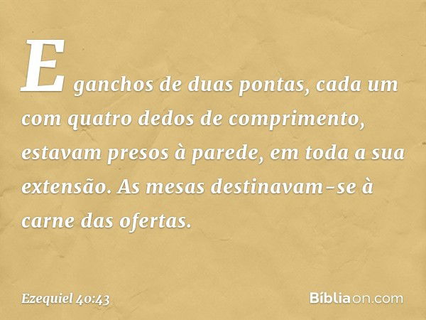 E ganchos de duas pontas, cada um com quatro dedos de comprimento, estavam presos à parede, em toda a sua extensão. As mesas destinavam-se à carne das ofertas. 