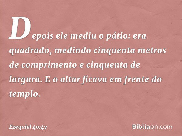 Depois ele mediu o pátio: era quadrado, medindo cinquenta metros de comprimento e cinquenta de largura. E o altar ficava em frente do templo. -- Ezequiel 40:47