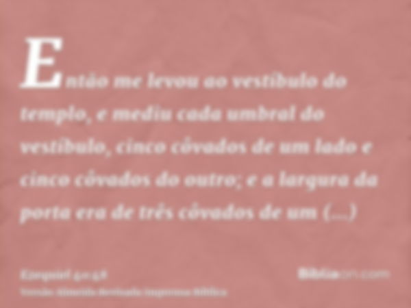 Então me levou ao vestíbulo do templo, e mediu cada umbral do vestíbulo, cinco côvados de um lado e cinco côvados do outro; e a largura da porta era de três côv