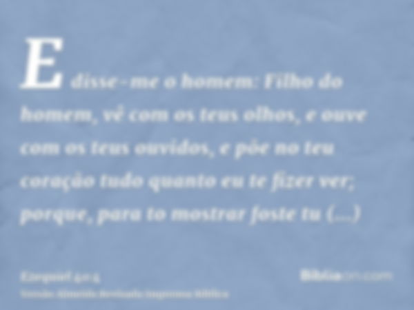 E disse-me o homem: Filho do homem, vê com os teus olhos, e ouve com os teus ouvidos, e põe no teu coração tudo quanto eu te fizer ver; porque, para to mostrar 