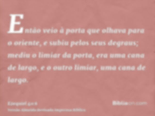 Então veio à porta que olhava para o oriente, e subiu pelos seus degraus; mediu o limiar da porta, era uma cana de largo, e o outro limiar, uma cana de largo.