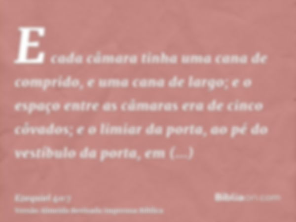 E cada câmara tinha uma cana de comprido, e uma cana de largo; e o espaço entre as câmaras era de cinco côvados; e o limiar da porta, ao pé do vestíbulo da port