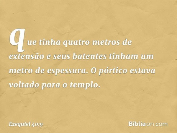 que tinha quatro metros de extensão e seus batentes tinham um metro de espessura. O pórtico estava voltado para o templo. -- Ezequiel 40:9