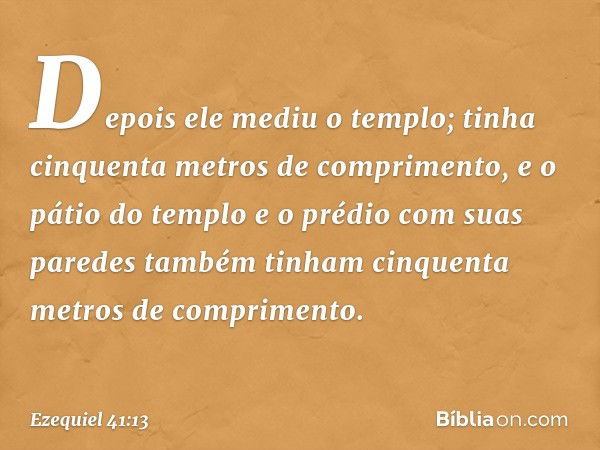 Depois ele mediu o templo; tinha cinquenta metros de comprimento, e o pátio do templo e o prédio com suas paredes também tinham cinquenta metros de comprimento.