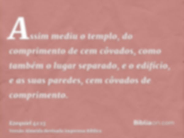 Assim mediu o templo, do comprimento de cem côvados, como também o lugar separado, e o edifício, e as suas paredes, cem côvados de comprimento.