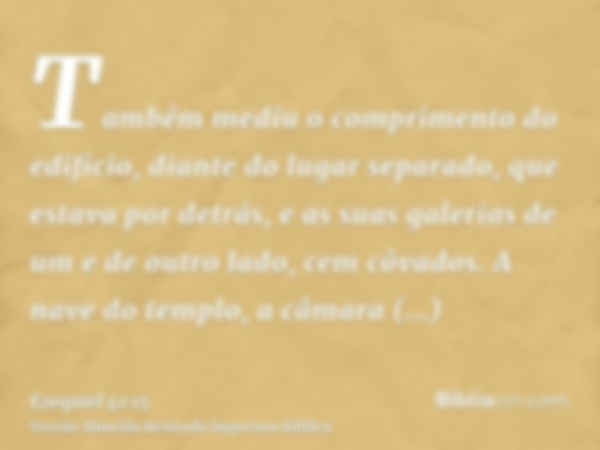 Também mediu o comprimento do edifício, diante do lugar separado, que estava por detrás, e as suas galerias de um e de outro lado, cem côvados. A nave do templo