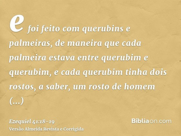 e foi feito com querubins e palmeiras, de maneira que cada palmeira estava entre querubim e querubim, e cada querubim tinha dois rostos,a saber, um rosto de hom