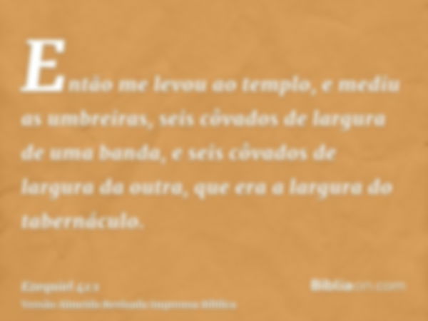 Então me levou ao templo, e mediu as umbreiras, seis côvados de largura de uma banda, e seis côvados de largura da outra, que era a largura do tabernáculo.