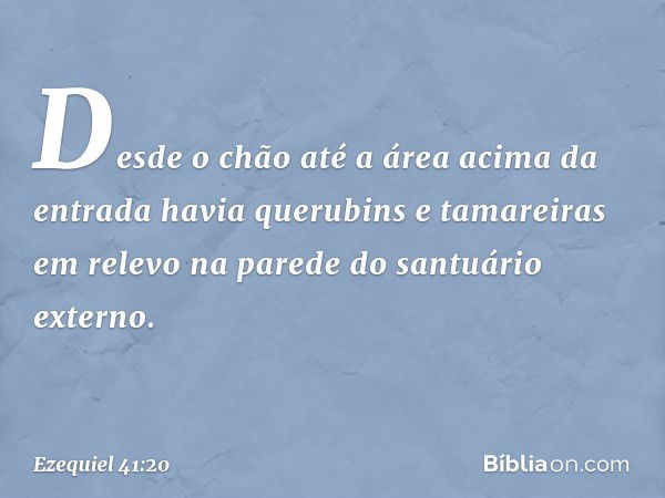 Desde o chão até a área acima da entrada havia querubins e tamareiras em relevo na parede do santuário externo. -- Ezequiel 41:20