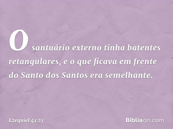 O santuário externo tinha batentes retangulares, e o que ficava em frente do Santo dos Santos era semelhante. -- Ezequiel 41:21