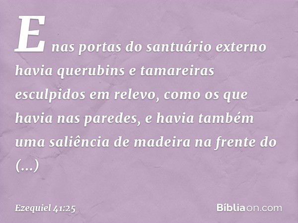 E nas portas do santuário externo havia querubins e tamareiras esculpidos em relevo, como os que havia nas paredes, e havia também uma saliência de madeira na f