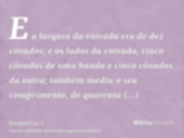 E a largura da entrada era de dez côvados; e os lados da entrada, cinco côvados de uma banda e cinco côvados da outra; também mediu o seu comprimento, de quaren