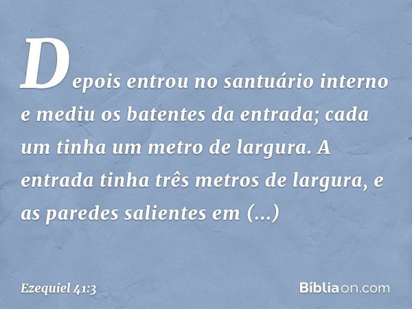 Depois entrou no santuário interno e mediu os batentes da entrada; cada um tinha um metro de largura. A entrada tinha três metros de largura, e as paredes salie