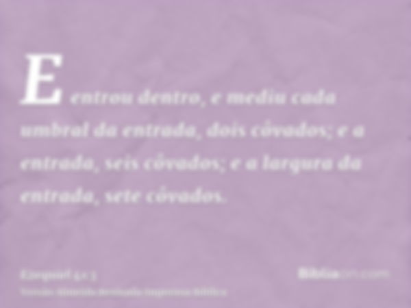 E entrou dentro, e mediu cada umbral da entrada, dois côvados; e a entrada, seis côvados; e a largura da entrada, sete côvados.