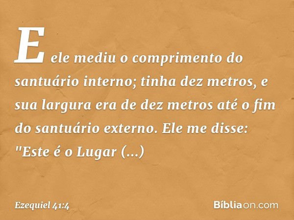 E ele mediu o comprimento do santuário interno; tinha dez metros, e sua largura era de dez metros até o fim do santuário externo. Ele me disse: "Este é o Lugar 