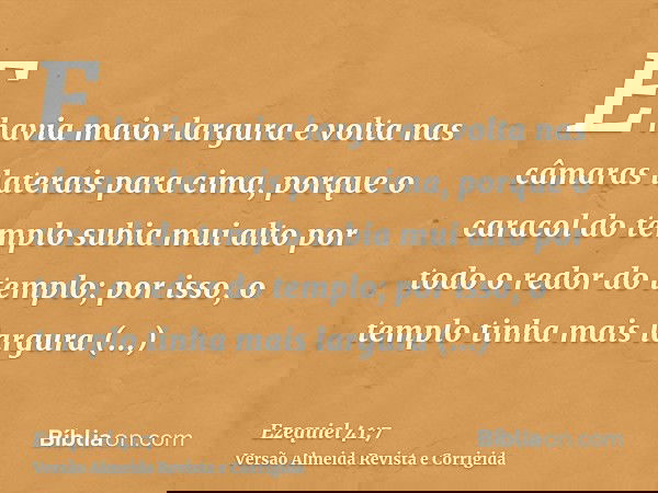 E havia maior largura e volta nas câmaras laterais para cima, porque o caracol do templo subia mui alto por todo o redor do templo; por isso, o templo tinha mai