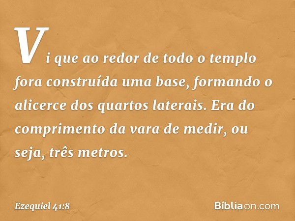 Vi que ao redor de todo o templo fora construída uma base, formando o alicerce dos quar­tos laterais. Era do comprimento da vara de medir, ou seja, três metros.